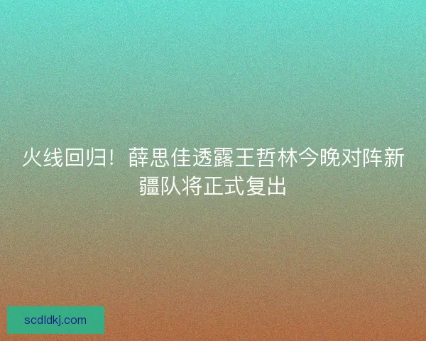 火线回归！薛思佳透露王哲林今晚对阵新疆队将正式复出