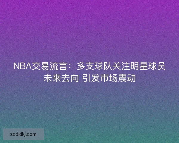 NBA交易流言：多支球队关注明星球员未来去向 引发市场震动