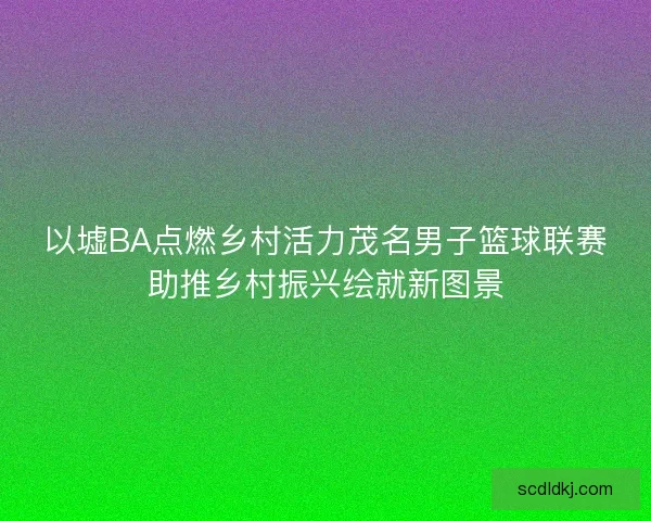 以墟BA点燃乡村活力茂名男子篮球联赛助推乡村振兴绘就新图景