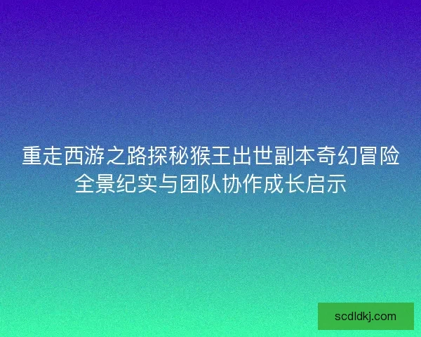 重走西游之路探秘猴王出世副本奇幻冒险全景纪实与团队协作成长启示