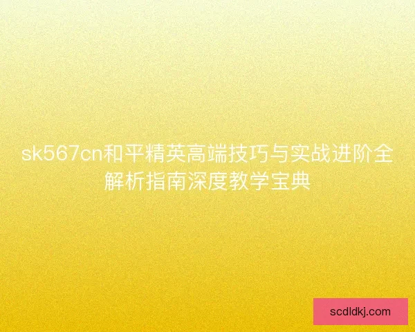 sk567cn和平精英高端技巧与实战进阶全解析指南深度教学宝典