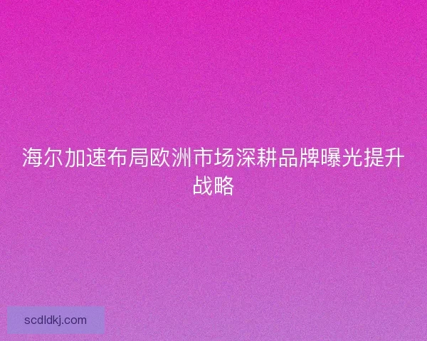 海尔加速布局欧洲市场深耕品牌曝光提升战略