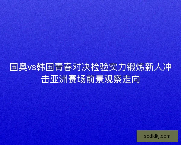 国奥vs韩国青春对决检验实力锻炼新人冲击亚洲赛场前景观察走向