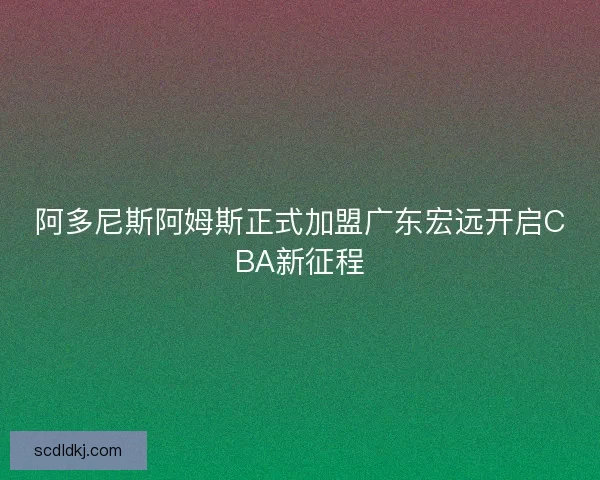 阿多尼斯阿姆斯正式加盟广东宏远开启CBA新征程